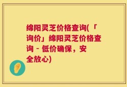 绵阳灵芝价格查询(「询价」绵阳灵芝价格查询 - 低价确保，安全放心)