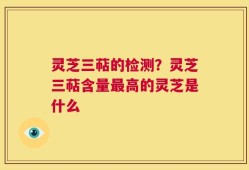 灵芝三萜的检测？灵芝三萜含量最高的灵芝是什么