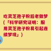 吃灵芝孢子粉后老做梦(「科学研究证明：服用灵芝孢子粉易引起连续梦境」)