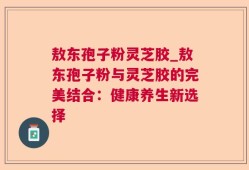 敖东孢子粉灵芝胶_敖东孢子粉与灵芝胶的完美结合：健康养生新选择