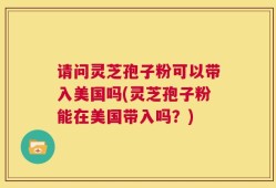 请问灵芝孢子粉可以带入美国吗(灵芝孢子粉能在美国带入吗？)