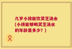 几岁小孩能饮灵芝汤水(小孩能够喝灵芝汤水的年龄是多少？)