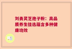 刘勇灵芝孢子粉：高品质养生佳选蕴含多种健康功效
