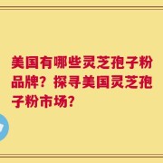 美国有哪些灵芝孢子粉品牌？探寻美国灵芝孢子粉市场？
