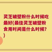 灵芝破壁粉什么时候吃最好(最佳灵芝破壁粉食用时间是什么时候？)