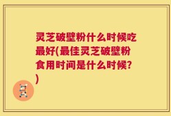 灵芝破壁粉什么时候吃最好(最佳灵芝破壁粉食用时间是什么时候？)