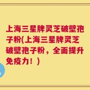 上海三星牌灵芝破壁孢子粉(上海三星牌灵芝破壁孢子粉，全面提升免疫力！)