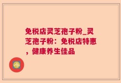 免税店灵芝孢子粉_灵芝孢子粉：免税店特惠，健康养生佳品