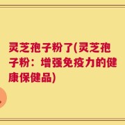 灵芝孢子粉了(灵芝孢子粉：增强免疫力的健康保健品)