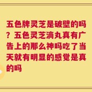 五色牌灵芝是破壁的吗？五色灵芝滴丸真有广告上的那么神吗吃了当天就有明显的感觉是真的吗