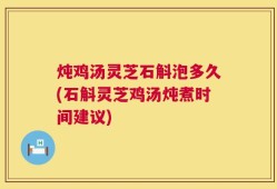 炖鸡汤灵芝石斛泡多久(石斛灵芝鸡汤炖煮时间建议)