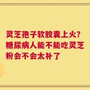 灵芝孢子软胶囊上火？糖尿病人能不能吃灵芝粉会不会太补了