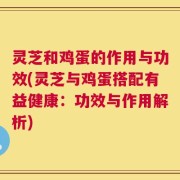 灵芝和鸡蛋的作用与功效(灵芝与鸡蛋搭配有益健康：功效与作用解析)