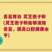 舌苔厚白 灵芝孢子粉(灵芝孢子粉能够清除舌苔，提高口腔健康水平)