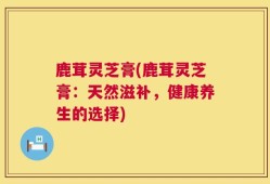 鹿茸灵芝膏(鹿茸灵芝膏：天然滋补，健康养生的选择)