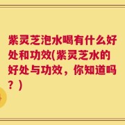 紫灵芝泡水喝有什么好处和功效(紫灵芝水的好处与功效，你知道吗？)