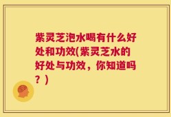 紫灵芝泡水喝有什么好处和功效(紫灵芝水的好处与功效，你知道吗？)