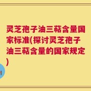 灵芝孢子油三萜含量国家标准(探讨灵芝孢子油三萜含量的国家规定)
