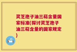 灵芝孢子油三萜含量国家标准(探讨灵芝孢子油三萜含量的国家规定)