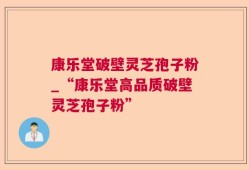 康乐堂破壁灵芝孢子粉_“康乐堂高品质破壁灵芝孢子粉”