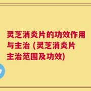 灵芝消炎片的功效作用与主治 (灵芝消炎片主治范围及功效)