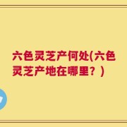 六色灵芝产何处(六色灵芝产地在哪里？)