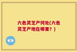 六色灵芝产何处(六色灵芝产地在哪里？)