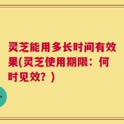 灵芝能用多长时间有效果(灵芝使用期限：何时见效？)