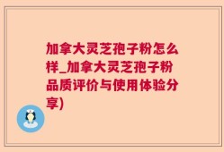 加拿大灵芝孢子粉怎么样_加拿大灵芝孢子粉品质评价与使用体验分享)