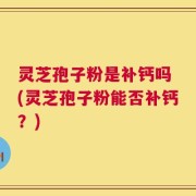 灵芝孢子粉是补钙吗 (灵芝孢子粉能否补钙？)