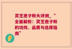 灵芝孢子粉大评测_“全面解析：灵芝孢子粉的功效、品质与选择指南”