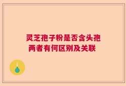 灵芝孢子粉是否含头孢 两者有何区别及关联