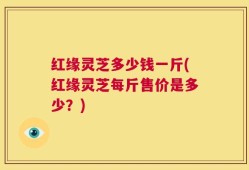 红缘灵芝多少钱一斤(红缘灵芝每斤售价是多少？)