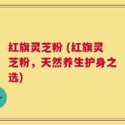 红旗灵芝粉 (红旗灵芝粉，天然养生护身之选)
