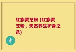 红旗灵芝粉 (红旗灵芝粉，天然养生护身之选)