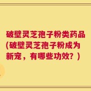 破壁灵芝孢子粉类药品(破壁灵芝孢子粉成为新宠，有哪些功效？)