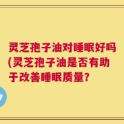 灵芝孢子油对睡眠好吗(灵芝孢子油是否有助于改善睡眠质量？