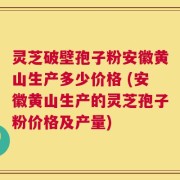 灵芝破壁孢子粉安徽黄山生产多少价格 (安徽黄山生产的灵芝孢子粉价格及产量)