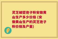 灵芝破壁孢子粉安徽黄山生产多少价格 (安徽黄山生产的灵芝孢子粉价格及产量)