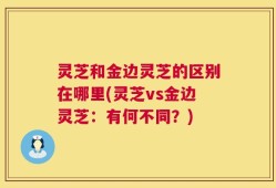 灵芝和金边灵芝的区别在哪里(灵芝vs金边灵芝：有何不同？)