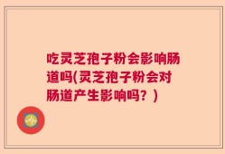吃灵芝孢子粉会影响肠道吗(灵芝孢子粉会对肠道产生影响吗？)