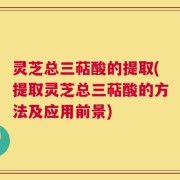 灵芝总三萜酸的提取(提取灵芝总三萜酸的方法及应用前景)