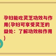 孕妇能吃灵芝功效与作用(孕妇可享受灵芝的益处：了解功效和作用)