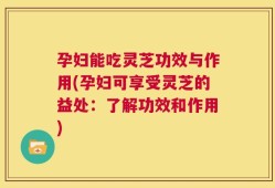 孕妇能吃灵芝功效与作用(孕妇可享受灵芝的益处：了解功效和作用)