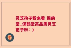 灵芝孢子粉来看 保鹤堂_保鹤堂高品质灵芝孢子粉：)