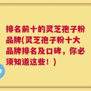 排名前十的灵芝孢子粉品牌(灵芝孢子粉十大品牌排名及口碑，你必须知道这些！)