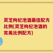 灵芝枸杞泡酒最佳配方比例(灵芝枸杞泡酒的完美比例配方)