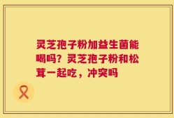 灵芝孢子粉加益生菌能喝吗？灵芝孢子粉和松茸一起吃，冲突吗