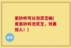 紫砂杯可以泡灵芝嘛(用紫砂杯泡灵芝，效果惊人！)