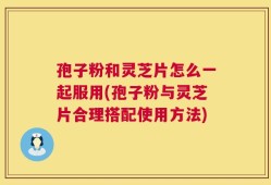 孢子粉和灵芝片怎么一起服用(孢子粉与灵芝片合理搭配使用方法)